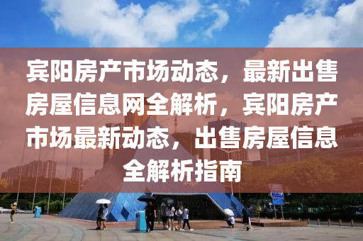 宾阳房产市场动态，最新出售房屋信息网全解析，宾阳房产市场最新动态，出售房屋信息全解析指南