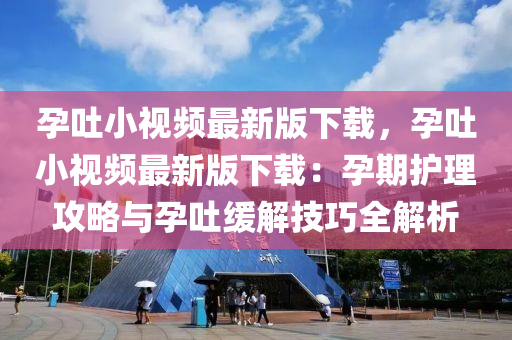 孕吐小视频最新版下载，孕吐小视频最新版下载：孕期护理攻略与孕吐缓解技巧全解析