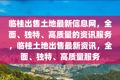 临桂出售土地最新信息网，全面、独特、高质量的资讯服务，临桂土地出售最新资讯，全面、独特、高质量服务