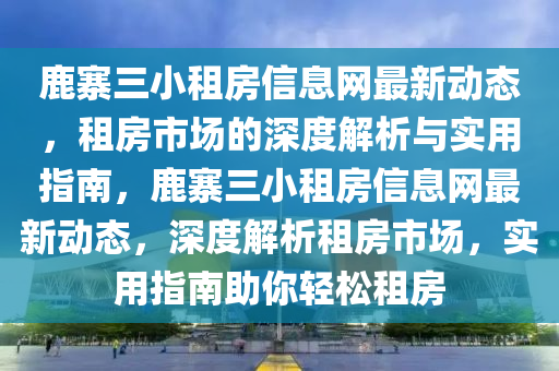 鹿寨三小租房信息网最新动态，租房市场的深度解析与实用指南，鹿寨三小租房信息网最新动态，深度解析租房市场，实用指南助你轻松租房