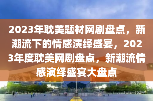 2023年耽美题材网剧盘点，新潮流下的情感演绎盛宴，2023年度耽美网剧盘点，新潮流情感演绎盛宴大盘点