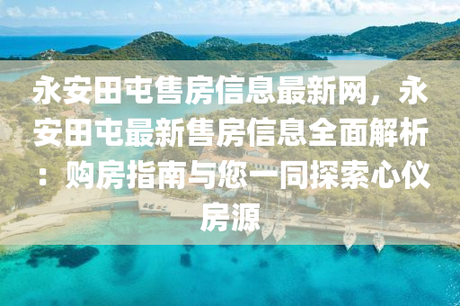 永安田屯售房信息最新网，永安田屯最新售房信息全面解析：购房指南与您一同探索心仪房源