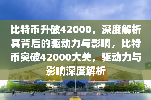 比特币升破42000，深度解析其背后的驱动力与影响，比特币突破42000大关，驱动力与影响深度解析