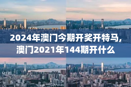 2024年澳门今期开奖开特马,澳门2021年144期开什么