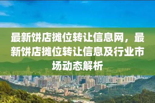 最新饼店摊位转让信息网，最新饼店摊位转让信息及行业市场动态解析