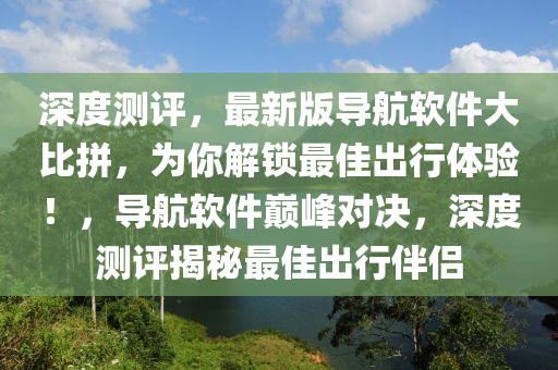 深度测评，最新版导航软件大比拼，为你解锁最佳出行体验！，导航软件巅峰对决，深度测评揭秘最佳出行伴侣