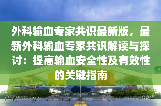 外科输血专家共识最新版，最新外科输血专家共识解读与探讨：提高输血安全性及有效性的关键指南