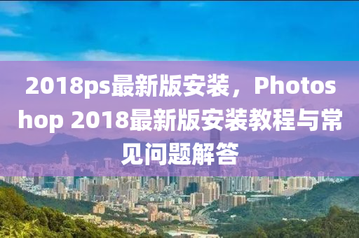 2018ps最新版安装，Photoshop 2018最新版安装教程与常见问题解答