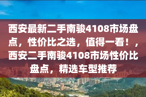 西安最新二手南骏4108市场盘点，性价比之选，值得一看！，西安二手南骏4108市场性价比盘点，精选车型推荐