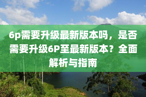 6p需要升级最新版本吗，是否需要升级6P至最新版本？全面解析与指南