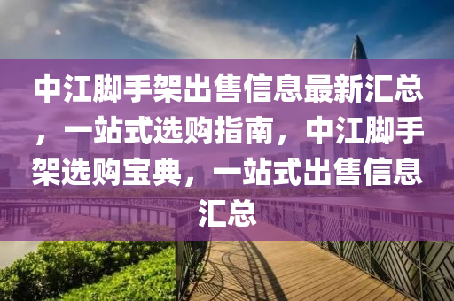 中江脚手架出售信息最新汇总，一站式选购指南，中江脚手架选购宝典，一站式出售信息汇总