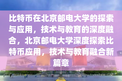 比特币在北京邮电大学的探索与应用，技术与教育的深度融合，北京邮电大学深度探索比特币应用，技术与教育融合新篇章