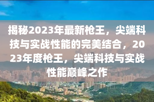 揭秘2023年最新枪王，尖端科技与实战性能的完美结合，2023年度枪王，尖端科技与实战性能巅峰之作