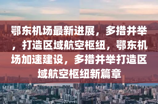 鄂东机场最新进展，多措并举，打造区域航空枢纽，鄂东机场加速建设，多措并举打造区域航空枢纽新篇章