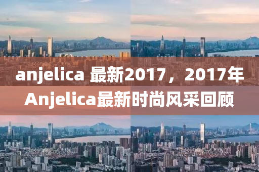 anjelica 最新2017，2017年Anjelica最新时尚风采回顾