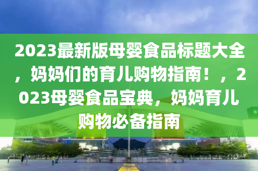 2023最新版母婴食品标题大全，妈妈们的育儿购物指南！，2023母婴食品宝典，妈妈育儿购物必备指南