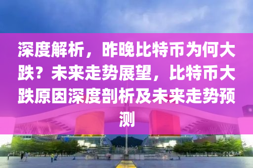 深度解析，昨晚比特币为何大跌？未来走势展望，比特币大跌原因深度剖析及未来走势预测