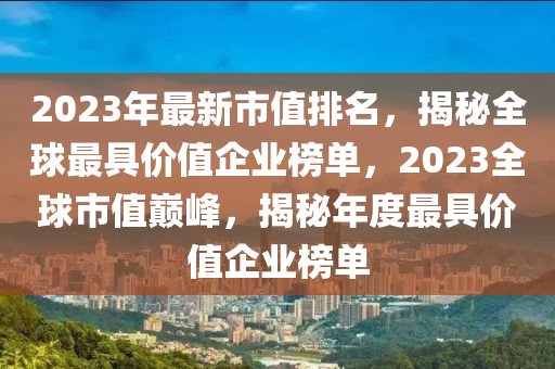 2023年最新市值排名，揭秘全球最具价值企业榜单，2023全球市值巅峰，揭秘年度最具价值企业榜单