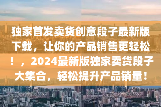 独家首发卖货创意段子最新版下载，让你的产品销售更轻松！，2024最新版独家卖货段子大集合，轻松提升产品销量！