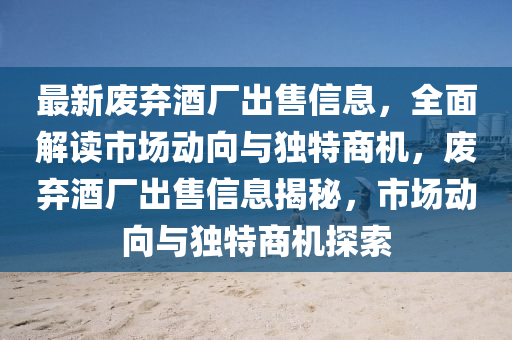 最新废弃酒厂出售信息，全面解读市场动向与独特商机，废弃酒厂出售信息揭秘，市场动向与独特商机探索