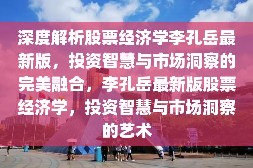 深度解析股票经济学李孔岳最新版，投资智慧与市场洞察的完美融合，李孔岳最新版股票经济学，投资智慧与市场洞察的艺术