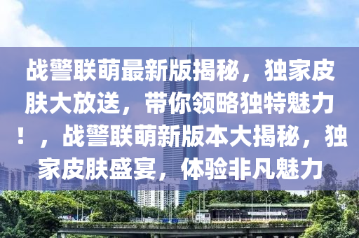 战警联萌最新版揭秘，独家皮肤大放送，带你领略独特魅力！，战警联萌新版本大揭秘，独家皮肤盛宴，体验非凡魅力