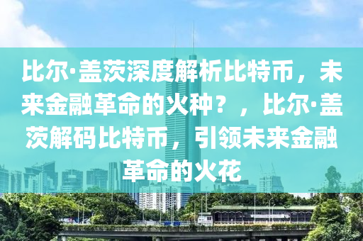 比尔·盖茨深度解析比特币，未来金融革命的火种？，比尔·盖茨解码比特币，引领未来金融革命的火花