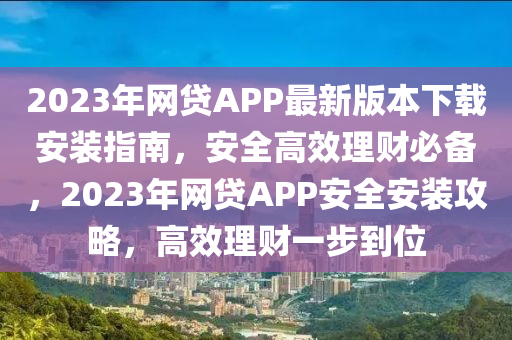 2023年网贷APP最新版本下载安装指南，安全高效理财必备，2023年网贷APP安全安装攻略，高效理财一步到位