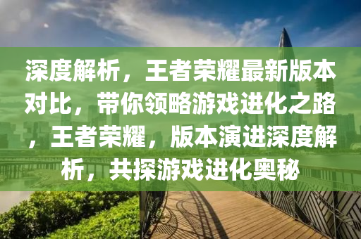 深度解析，王者荣耀最新版本对比，带你领略游戏进化之路，王者荣耀，版本演进深度解析，共探游戏进化奥秘