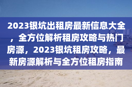 2023银坑出租房最新信息大全，全方位解析租房攻略与热门房源，2023银坑租房攻略，最新房源解析与全方位租房指南