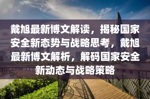 戴旭最新博文解读，揭秘国家安全新态势与战略思考，戴旭最新博文解析，解码国家安全新动态与战略策略