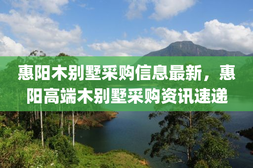 惠阳木别墅采购信息最新，惠阳高端木别墅采购资讯速递