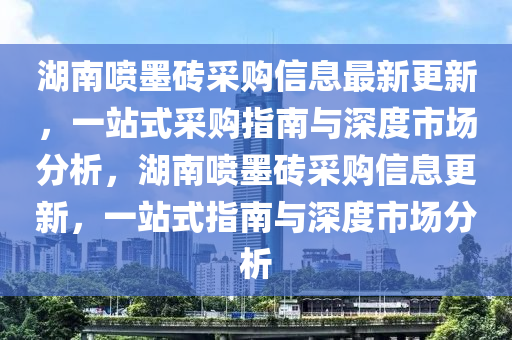 湖南喷墨砖采购信息最新更新，一站式采购指南与深度市场分析，湖南喷墨砖采购信息更新，一站式指南与深度市场分析