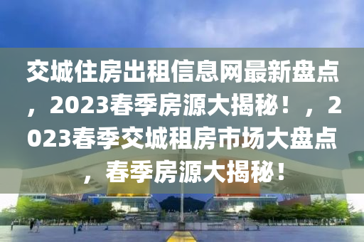 交城住房出租信息网最新盘点，2023春季房源大揭秘！，2023春季交城租房市场大盘点，春季房源大揭秘！