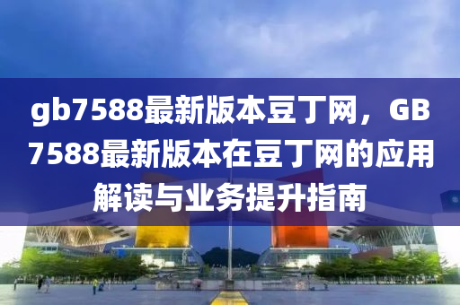 gb7588最新版本豆丁网，GB7588最新版本在豆丁网的应用解读与业务提升指南