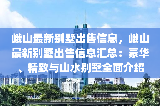 峨山最新别墅出售信息，峨山最新别墅出售信息汇总：豪华、精致与山水别墅全面介绍