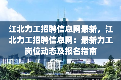 江北力工招聘信息网最新，江北力工招聘信息网：最新力工岗位动态及报名指南