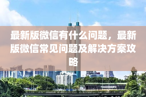 最新版微信有什么问题，最新版微信常见问题及解决方案攻略