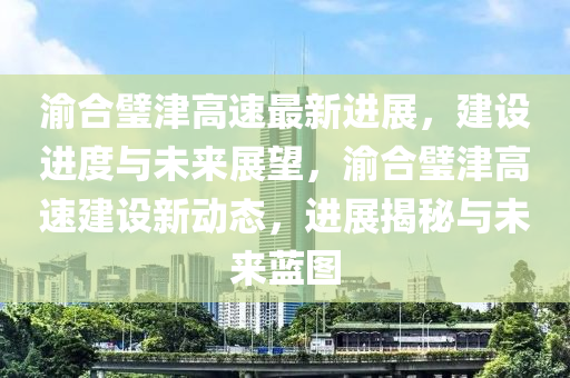 渝合璧津高速最新进展，建设进度与未来展望，渝合璧津高速建设新动态，进展揭秘与未来蓝图