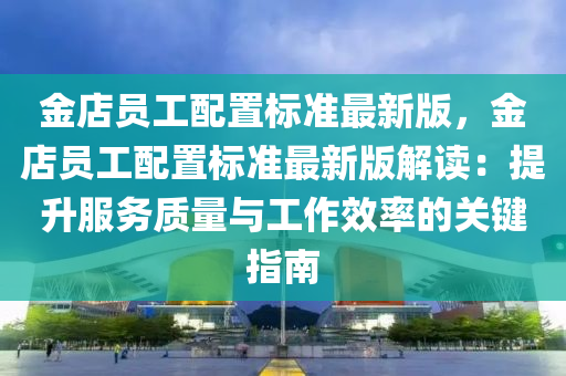 金店员工配置标准最新版，金店员工配置标准最新版解读：提升服务质量与工作效率的关键指南