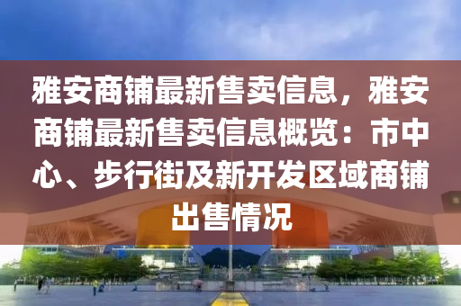 雅安商铺最新售卖信息，雅安商铺最新售卖信息概览：市中心、步行街及新开发区域商铺出售情况