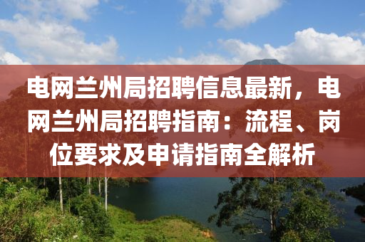 电网兰州局招聘信息最新，电网兰州局招聘指南：流程、岗位要求及申请指南全解析