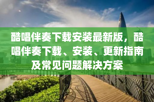 酷唱伴奏下载安装最新版，酷唱伴奏下载、安装、更新指南及常见问题解决方案