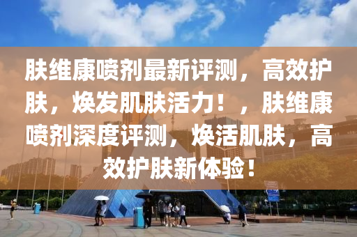 肤维康喷剂最新评测，高效护肤，焕发肌肤活力！，肤维康喷剂深度评测，焕活肌肤，高效护肤新体验！