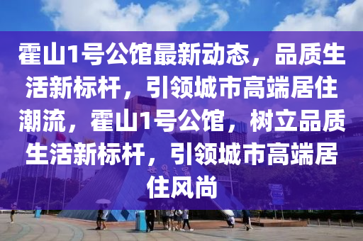 霍山1号公馆最新动态，品质生活新标杆，引领城市高端居住潮流，霍山1号公馆，树立品质生活新标杆，引领城市高端居住风尚