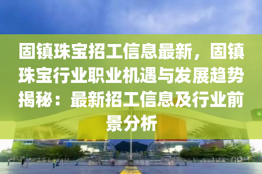 固镇珠宝招工信息最新，固镇珠宝行业职业机遇与发展趋势揭秘：最新招工信息及行业前景分析