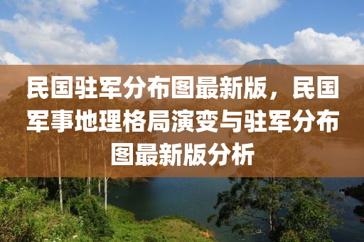 民国驻军分布图最新版，民国军事地理格局演变与驻军分布图最新版分析