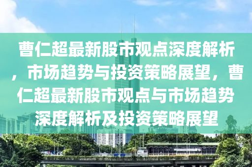 曹仁超最新股市观点深度解析，市场趋势与投资策略展望，曹仁超最新股市观点与市场趋势深度解析及投资策略展望