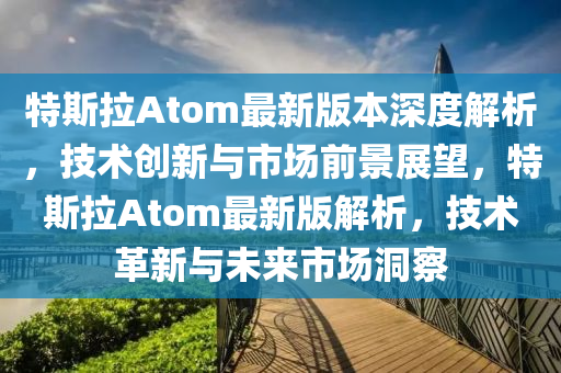 特斯拉Atom最新版本深度解析，技术创新与市场前景展望，特斯拉Atom最新版解析，技术革新与未来市场洞察