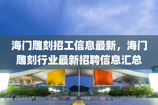 海门雕刻招工信息最新，海门雕刻行业最新招聘信息汇总